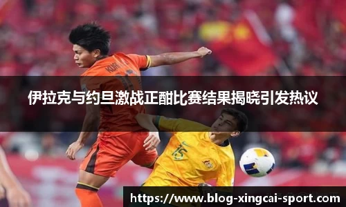 伊拉克与约旦激战正酣比赛结果揭晓引发热议