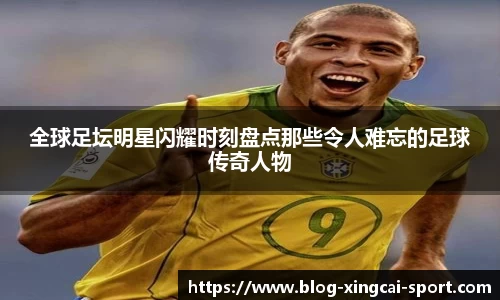 全球足坛明星闪耀时刻盘点那些令人难忘的足球传奇人物