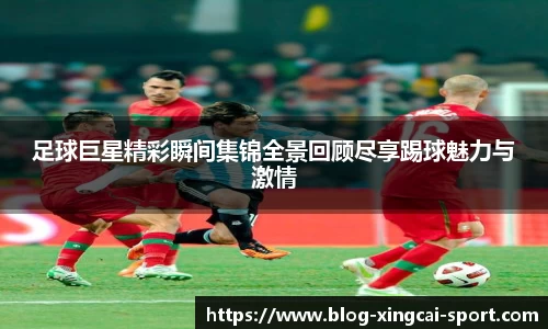 足球巨星精彩瞬间集锦全景回顾尽享踢球魅力与激情