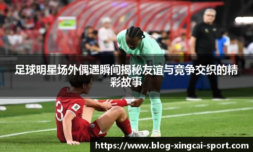 足球明星场外偶遇瞬间揭秘友谊与竞争交织的精彩故事